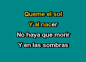 Queme el sol

Y al nacer

No haya que morir

Y en las sombras