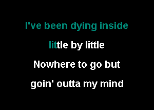 I've been dying inside
little by little

Nowhere to go but

goin' outta my mind