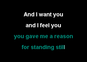 And I want you
and I feel you

you gave me a reason

for standing still