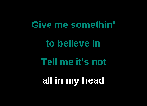 Give me somethin'
to believe in

Tell me it's not

all in my head