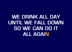WE DRINK ALL DAY
UNTIL WE FALL DOWN

SO WE CAN DO IT
ALL AGAIN