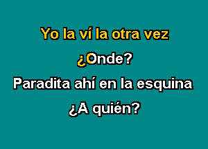 Yo la vi la otra vez
aOnde?

Paradita ahi en la esquina

(A quifan?