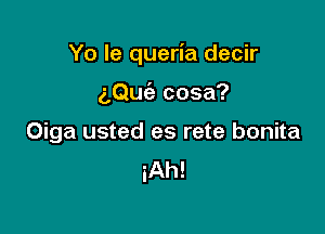 Yo le queria decir

z,Qu(a cosa?
Oiga usted es rete bonita
iAh!