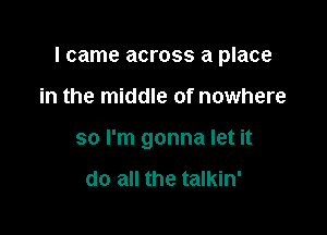 I came across a place

in the middle of nowhere
so I'm gonna let it

do all the talkin'