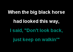 When the big black horse

had looked this way,

I said, Don't look back,

just keep on walkin'