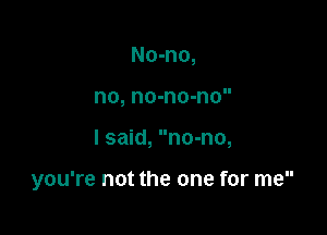 No-no,
no, no-no-no

I said, no-no,

you're not the one for me