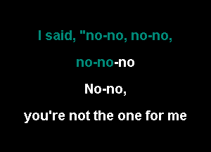 I said, no-no, no-no,
no-no-no

No-no,

you're not the one for me