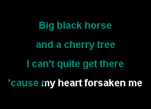 Big black horse

and a cherry tree

I can't quite get there

'cause my heart forsaken me