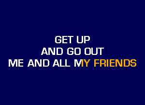 GET UP
AND GO OUT

ME AND ALL MY FRIENDS