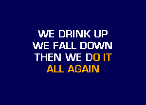 WE DRINK UP
WE FALL DOWN

THEN WE DO IT
ALL AGAIN