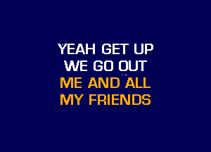 YEAH GET UP
WE GO OUT

ME AND ALL
MY FRIENDS