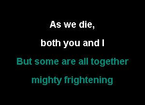 As we die,

both you and I

But some are all together

mighty frightening