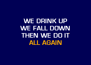 WE DRINK UP
WE FALL DOWN

THEN WE DO IT
ALL AGAIN
