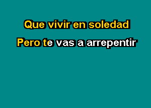 Que vivir en soledad

Pero te vas a arrepentir