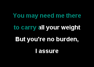 You may need me there

to carry all your weight

But you're no burden,

I assure