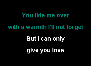 You tide me over

with a warmth I'll not forget

But I can only

give you love