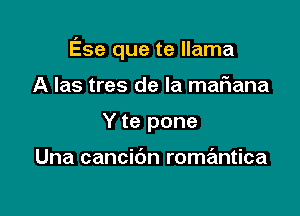 Ese que te llama

A Ias tres de la maFIana
Y te pone

Una cancibn romantica