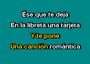 Ese que te deja

'es de la maf1ana
Y te pone

Una cancibn romantica