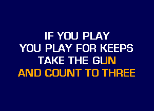IF YOU PLAY
YOU PLAY FOR KEEPS
TAKE THE GUN
AND COUNT TU THREE