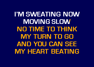 I'M SWEATING NOW
MOVING SLOW
N0 TIME TO THINK
MY TURN TO GO
AND YOU CAN SEE
MY HEART BEATING