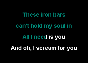 These iron bars
can't hold my soul in

All I need is you

And oh, I scream for you