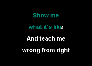 Show me
what it's like

And teach me

wrong from right