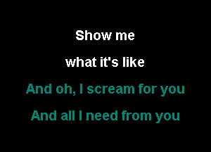 Show me

what it's like

And oh, I scream for you

And all I need from you