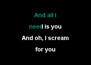 And all I

need is you

And oh, I scream

for you