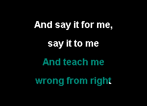 And say it for me,
say it to me

And teach me

wrong from right