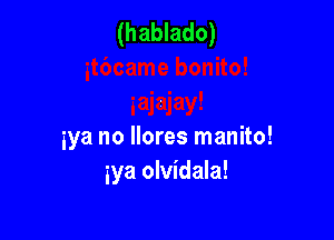 (hablado)

iya no llores manito!
iya olvidala!