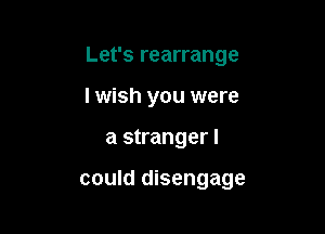 Let's rearrange
lwish you were

a stranger I

COUId disengage