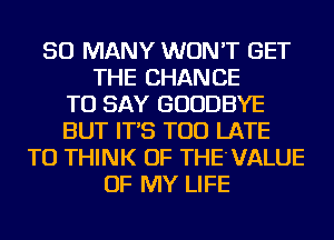 SO MANY WON'T GET
THE CHANCE
TO SAY GOODBYE
BUT IT'S TOO LATE
TU THINK OF THE'VALUE
OF MY LIFE