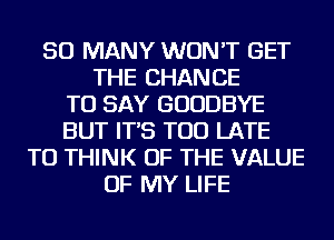 SO MANY WON'T GET
THE CHANCE
TO SAY GOODBYE
BUT IT'S TOO LATE
TU THINK OF THE VALUE
OF MY LIFE