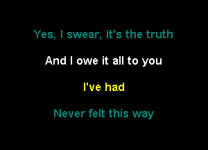 Yes, I swear, it's the truth
And I owe it all to you

I've had

Never felt this way