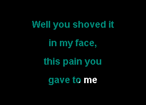 Well you shoved it

in my face,

this pain you

gave to me