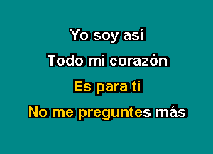 Yo soy asi

Todo mi corazc'm
Es para ti

No me preguntes mas