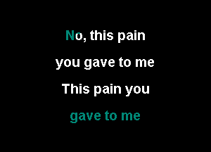 No, this pain

you gave to me

This pain you

gave to me