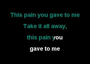 This pain you gave to me

Take it all away,

this pain you

gave to me