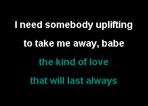 I need somebody uplifting
to take me away, babe

the kind of love

that will last always