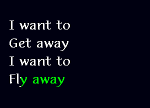 I want to
Get away

I want to
Fly away