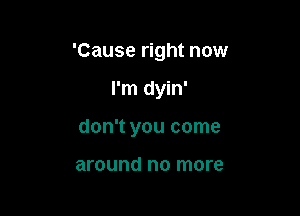 'Cause right now

I'm dyin'

don't you come

around no more