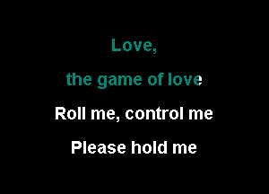 Love,

the game of love

Roll me, control me

Please hold me