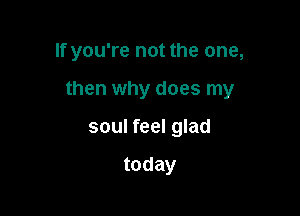 If you're not the one,

then why does my

soul feel glad

today