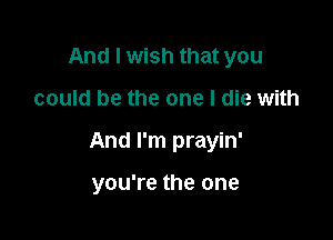 And I wish that you

could be the one I die with

And I'm prayin'

you're the one