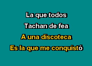 La que todos
Tachan de fea

A una discoteca

Es la que me conquistc')