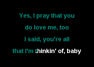 Yes, I pray that you
do love me, too

I said, you're all

that I'm thinkin' of, baby