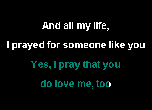 And all my life,

I prayed for someone like you

Yes, I pray that you

do love me, too