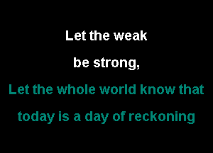 Let the weak
be strong,

Let the whole world know that

today is a day of reckoning