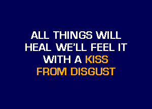 ALL THINGS WILL
HEAL WE'LL FEEL IT
WITH A KISS
FROM DISGUST

g