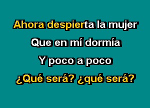 Ahora despierta la mujer
Que en mi dormia

Y poco a poco

aQuie sera? gqufa sera?